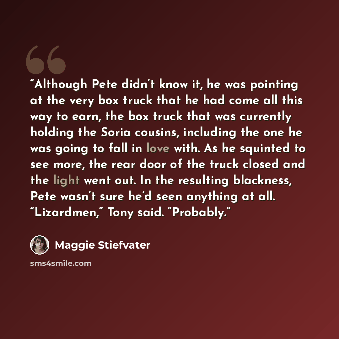 “Although Pete didn’t know it, he was pointing at the very box truck that he had come all this way to earn, the box truck that was currently holding the Soria cousins, including the one he was going to fall in love with. As he squinted to see more, the rear door of the truck closed and the light…” quote by Maggie Stiefvater