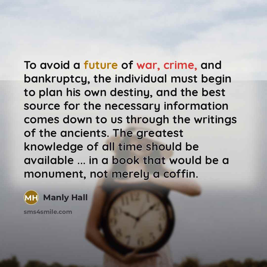 “To avoid a future of war, crime, and bankruptcy, the individual must begin to plan his own destiny, and the best source for the necessary information comes down to us through the writings of the ancients. The greatest knowledge of all time should be available ... in a book that would be a…” quote by Manly Hall