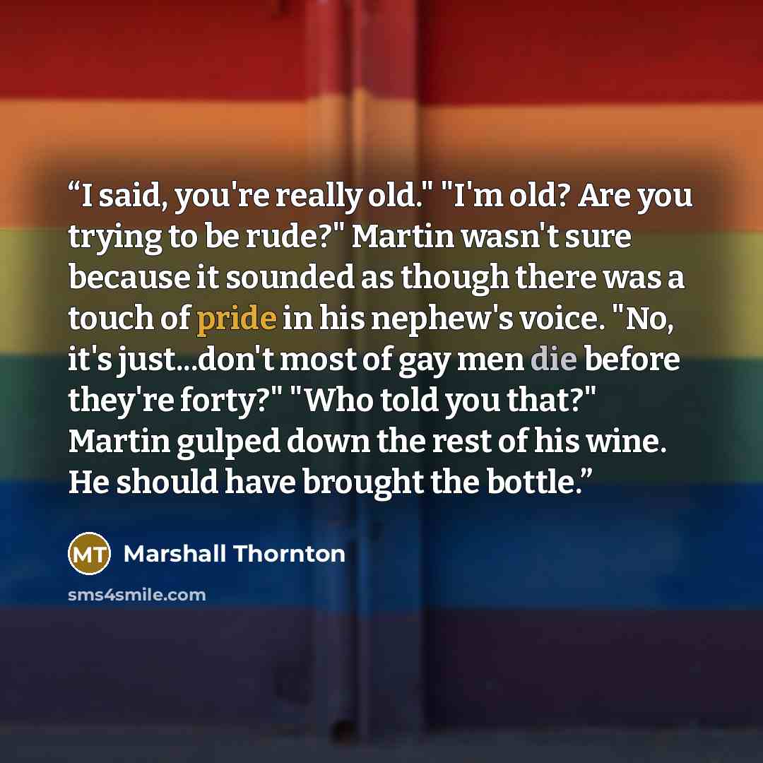 “I said, you're really old." "I'm old? Are you trying to be rude?" Martin wasn't sure because it sounded as though there was a touch of pride in his nephew's voice. "No, it's just...don't most of gay men die before they're forty?" "Who told you that?" Martin gulped down the rest of his wine. He…” quote by Marshall Thornton