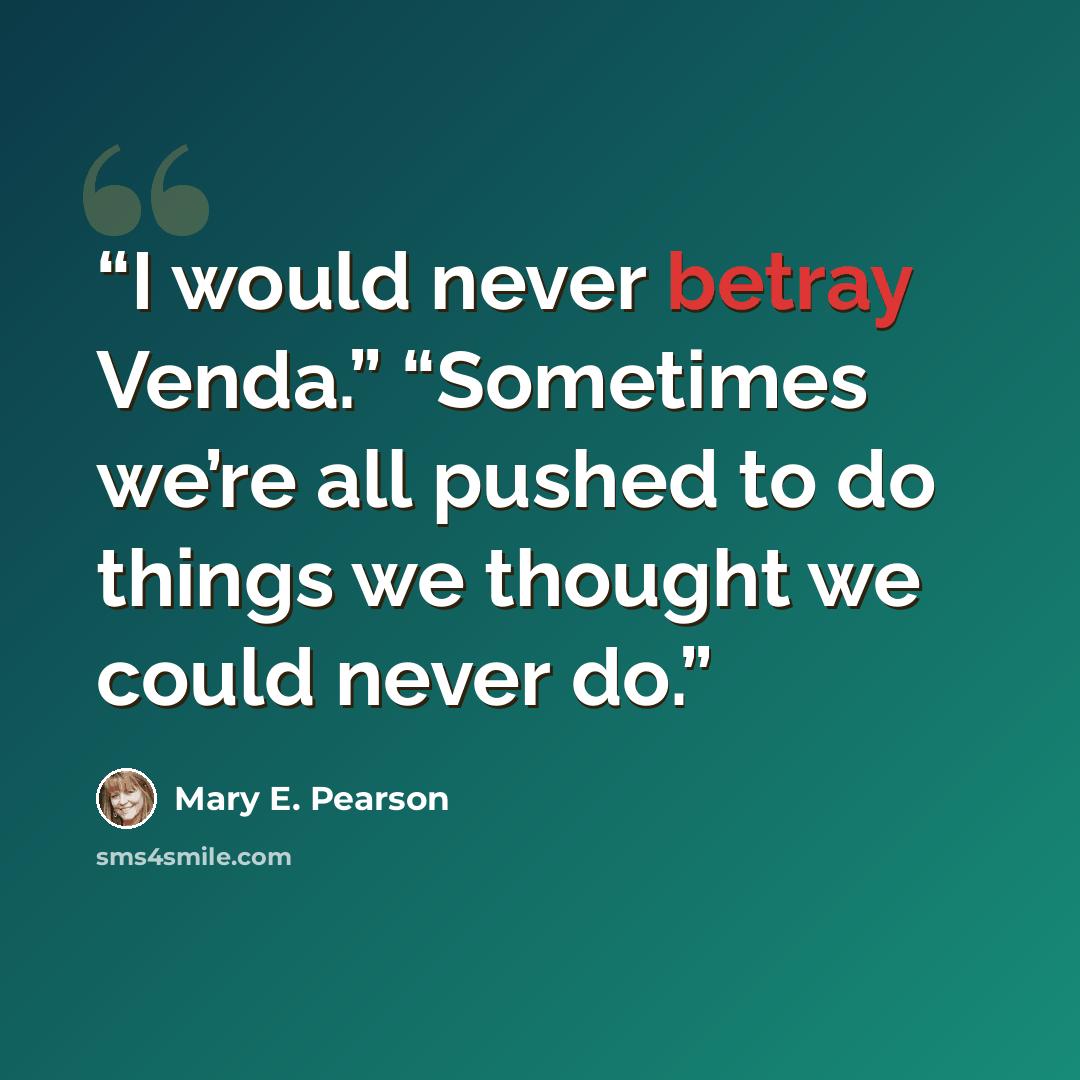 “I would never betray Venda.” “Sometimes we’re all pushed to do things we thought we could never do.” quote by Mary E. Pearson