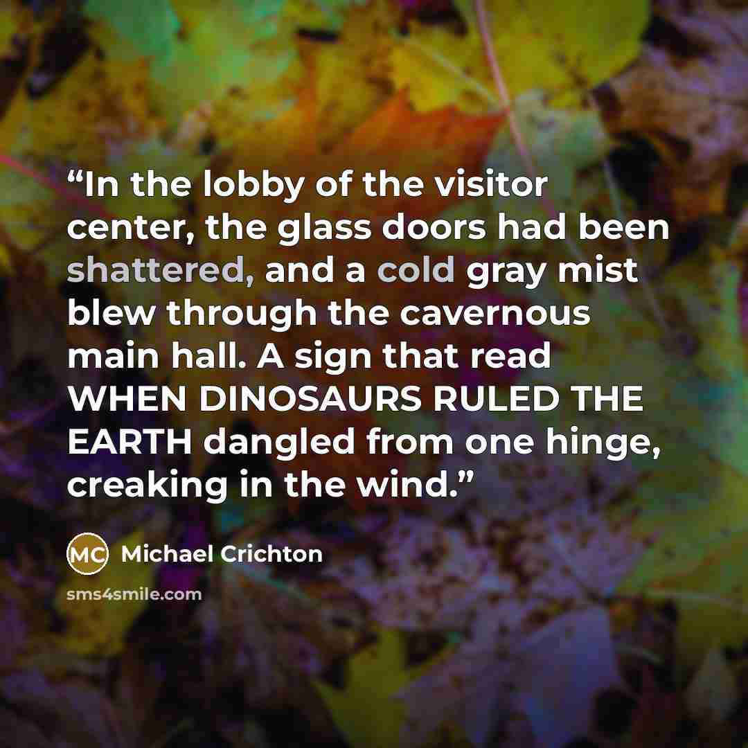 “In the lobby of the visitor center, the glass doors had been shattered, and a cold gray mist blew through the cavernous main hall. A sign that read WHEN DINOSAURS RULED THE EARTH dangled from one hinge, creaking in the wind.” quote by Michael Crichton