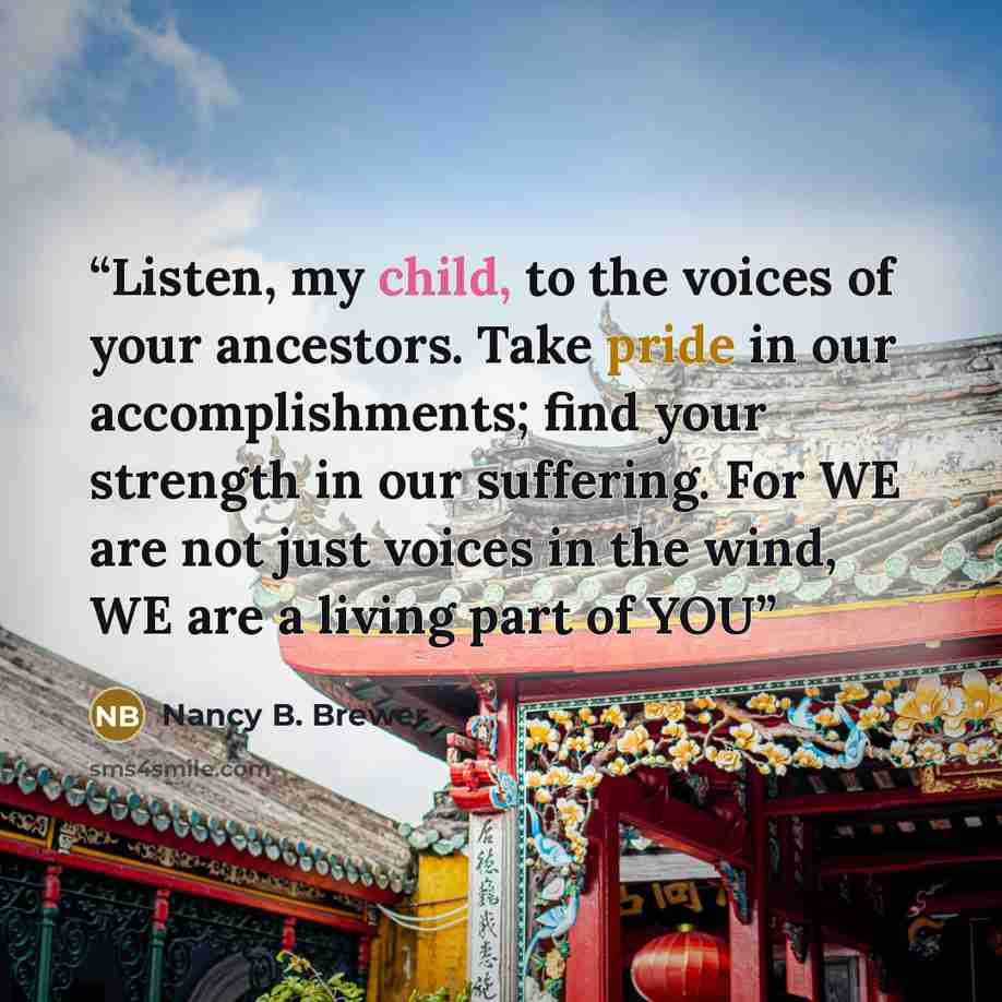 “Listen, my child, to the voices of your ancestors. Take pride in our accomplishments; find your strength in our suffering. For WE are not just voices in the wind, WE are a living part of YOU” quote by Nancy B. Brewer