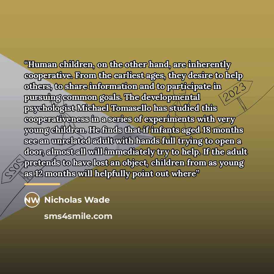 “Human children, on the other hand, are inherently cooperative. From the earliest ages, they desire to help others, to share information and to participate in pursuing common goals. The developmental psychologist Michael Tomasello has studied this cooperativeness in a series of experiments with…” quote by Nicholas Wade