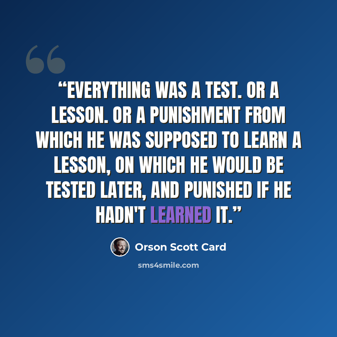 “Everything was a test. Or a lesson. Or a punishment from which he was supposed to learn a lesson, on which he would be tested later, and punished if he hadn't learned it.” quote by Orson Scott Card