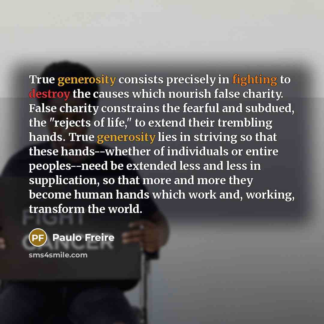 “True generosity consists precisely in fighting to destroy the causes which nourish false charity. False charity constrains the fearful and subdued, the "rejects of life," to extend their trembling hands. True generosity lies in striving so that these hands--whether of individuals or entire…” quote by Paulo Freire