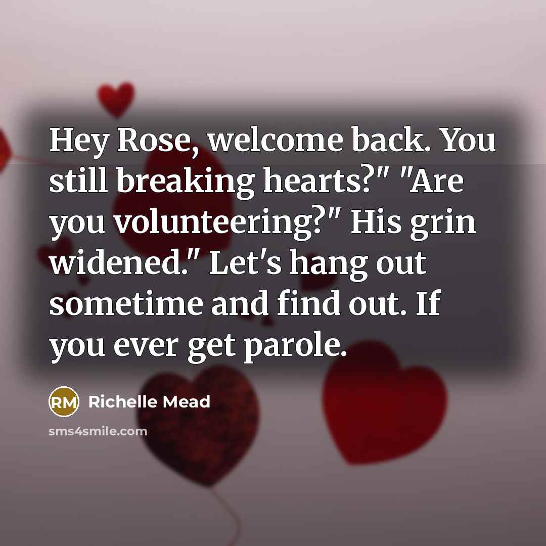 “Hey Rose, welcome back. You still breaking hearts?" "Are you volunteering?" His grin widened." Let's hang out sometime and find out. If you ever get parole.” quote by Richelle Mead