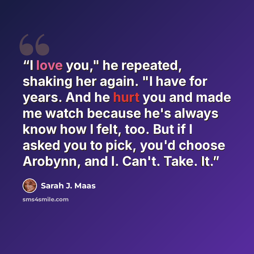 “I love you," he repeated, shaking her again. "I have for years. And he hurt you and made me watch because he's always know how I felt, too. But if I asked you to pick, you'd choose Arobynn, and I. Can't. Take. It.” quote by Sarah J. Maas
