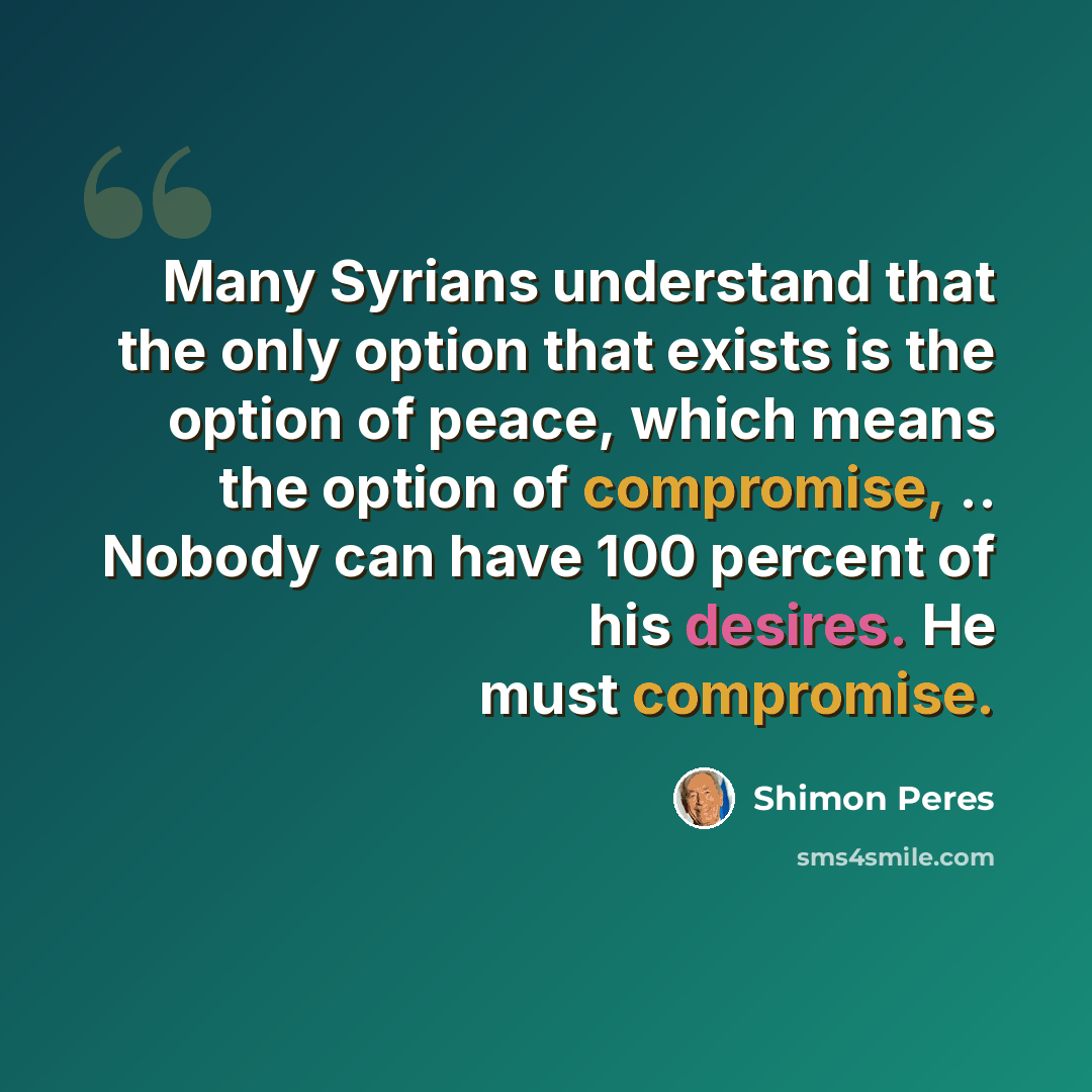 “Many Syrians understand that the only option that exists is the option of peace, which means the option of compromise, .. Nobody can have 100 percent of his desires. He must compromise.” quote by Shimon Peres