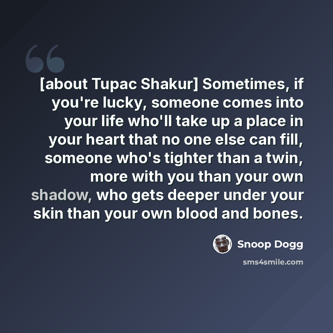 “[about Tupac Shakur] Sometimes, if you're lucky, someone comes into your life who'll take up a place in your heart that no one else can fill, someone who's tighter than a twin, more with you than your own shadow, who gets deeper under your skin than your own blood and bones.” quote by Snoop Dogg