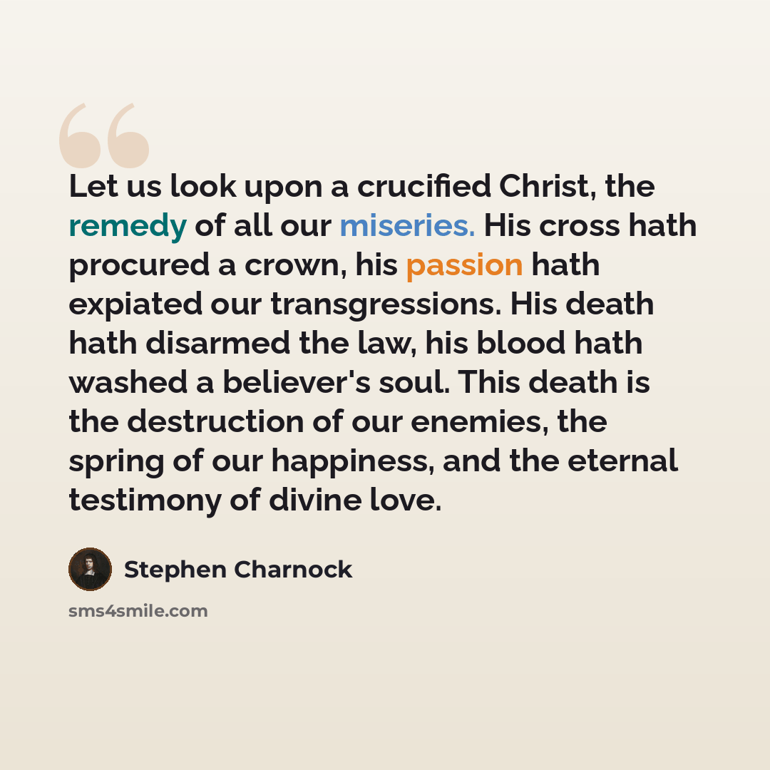 “Let us look upon a crucified Christ, the remedy of all our miseries. His cross hath procured a crown, his passion hath expiated our transgressions. His death hath disarmed the law, his blood hath washed a believer's soul. This death is the destruction of our enemies, the spring of our happiness…” quote by Stephen Charnock