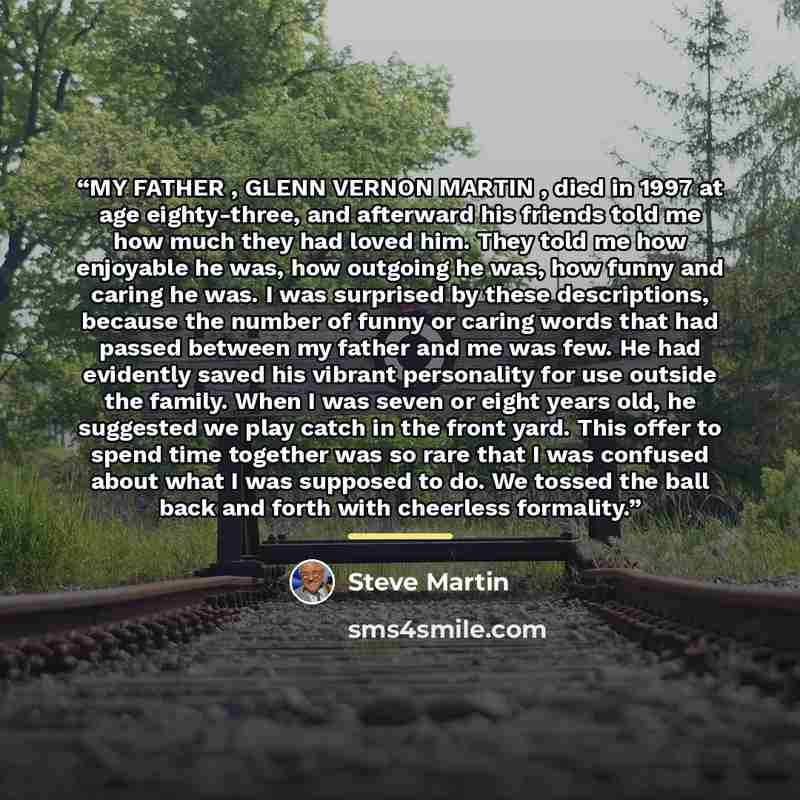 “MY FATHER , GLENN VERNON MARTIN , died in 1997 at age eighty-three, and afterward his friends told me how much they had loved him. They told me how enjoyable he was, how outgoing he was, how funny and caring he was. I was surprised by these descriptions, because the number of funny or caring words…” quote by Steve Martin