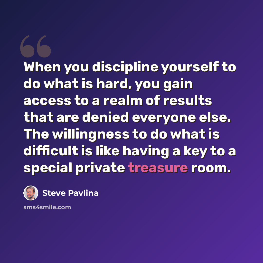 “When you discipline yourself to do what is hard, you gain access to a realm of results that are denied everyone else. The willingness to do what is difficult is like having a key to a special private treasure room.” quote by Steve Pavlina