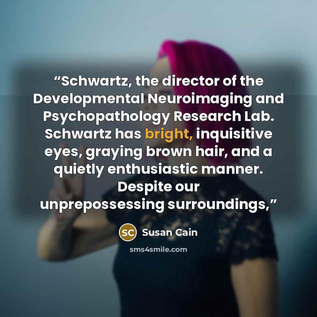 “Schwartz, the director of the Developmental Neuroimaging and Psychopathology Research Lab. Schwartz has bright, inquisitive eyes, graying brown hair, and a quietly enthusiastic manner. Despite our unprepossessing surroundings,” quote by Susan Cain