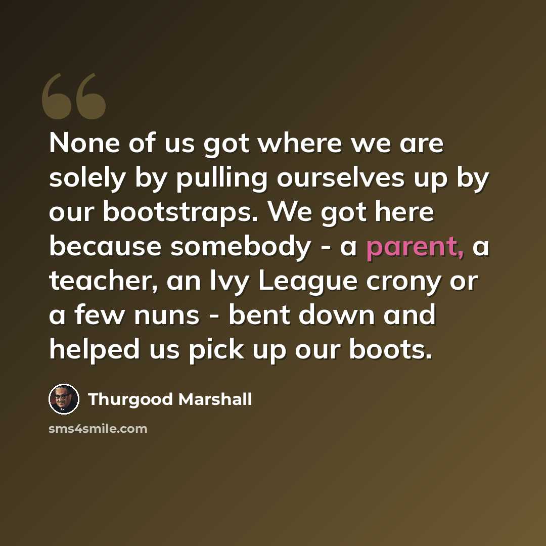 “None of us got where we are solely by pulling ourselves up by our bootstraps. We got here because somebody - a parent, a teacher, an Ivy League crony or a few nuns - bent down and helped us pick up our boots.” quote by Thurgood Marshall