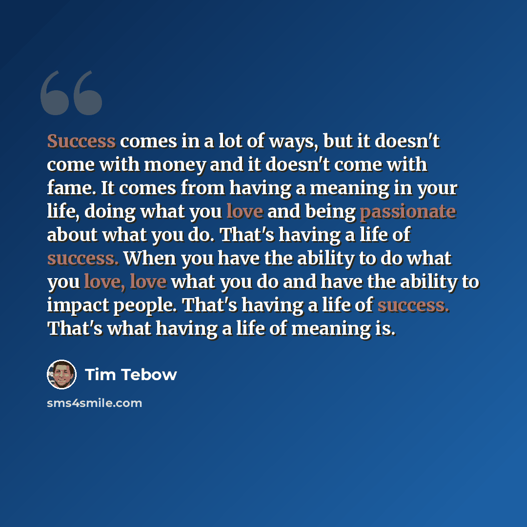 “Success comes in a lot of ways, but it doesn't come with money and it doesn't come with fame. It comes from having a meaning in your life, doing what you love and being passionate about what you do. That's having a life of success. When you have the ability to do what you love, love what you do…” quote by Tim Tebow
