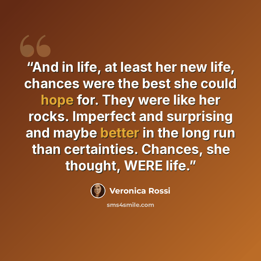 “And in life, at least her new life, chances were the best she could hope for. They were like her rocks. Imperfect and surprising and maybe better in the long run than certainties. Chances, she thought, WERE life.” quote by Veronica Rossi