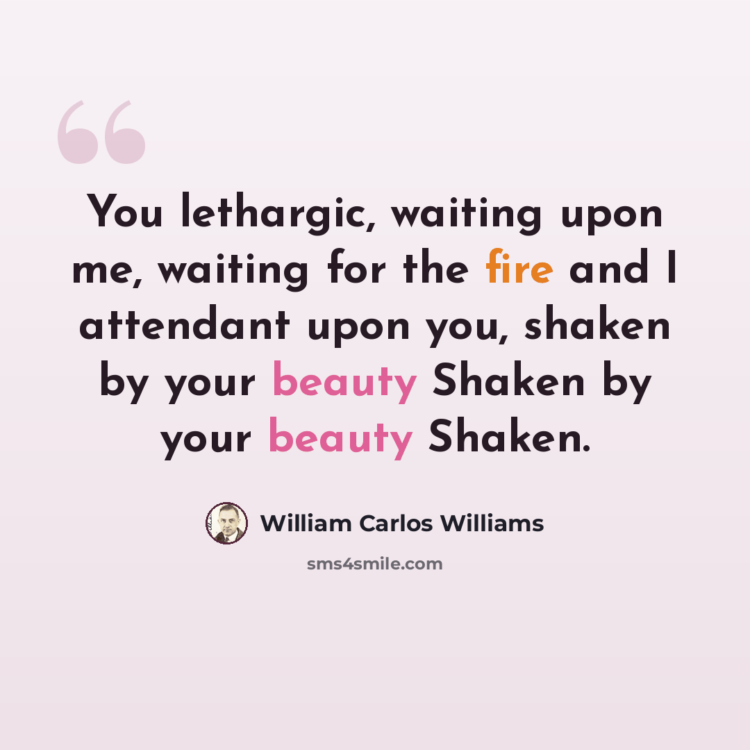 “You lethargic, waiting upon me, waiting for the fire and I attendant upon you, shaken by your beauty Shaken by your beauty Shaken.” quote by William Carlos Williams