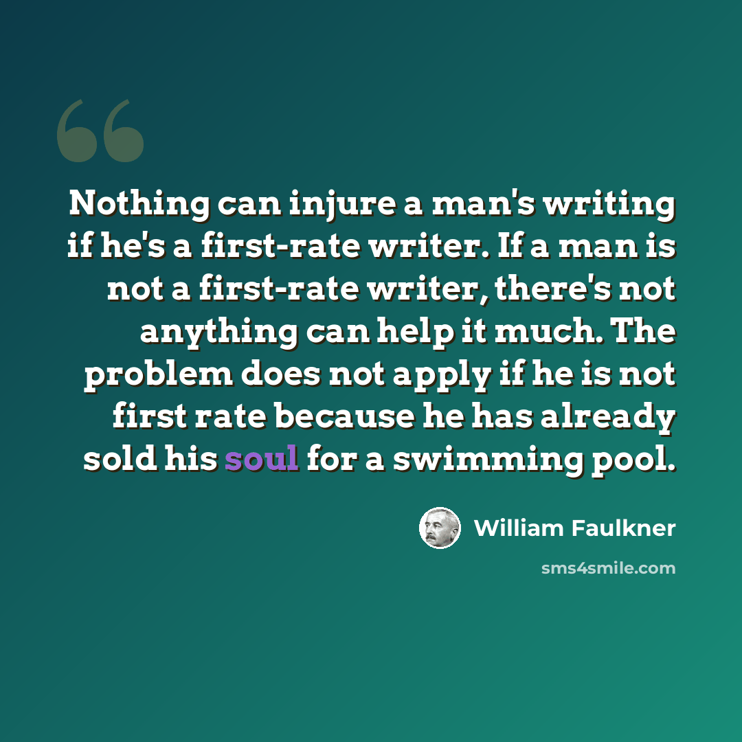 “Nothing can injure a man's writing if he's a first-rate writer. If a man is not a first-rate writer, there's not anything can help it much. The problem does not apply if he is not first rate because he has already sold his soul for a swimming pool.” quote by William Faulkner