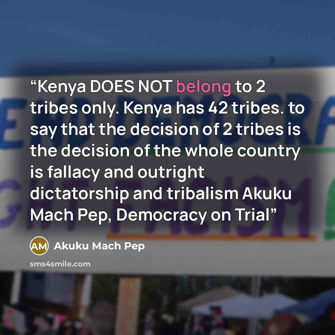 “Kenya DOES NOT belong to 2 tribes only. Kenya has 42 tribes. to say that the decision of 2 tribes is the decision of the whole country is fallacy and outright dictatorship and tribalism Akuku Mach Pep, Democracy on Trial” quote by Akuku Mach Pep