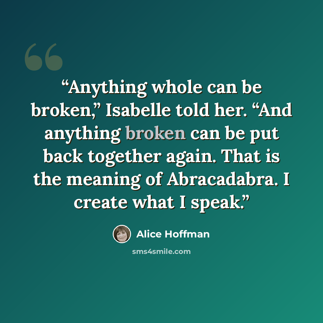 “Anything whole can be broken,” Isabelle told her. “And anything broken can be put back together again. That is the meaning of Abracadabra. I create what I speak.” quote by Alice Hoffman