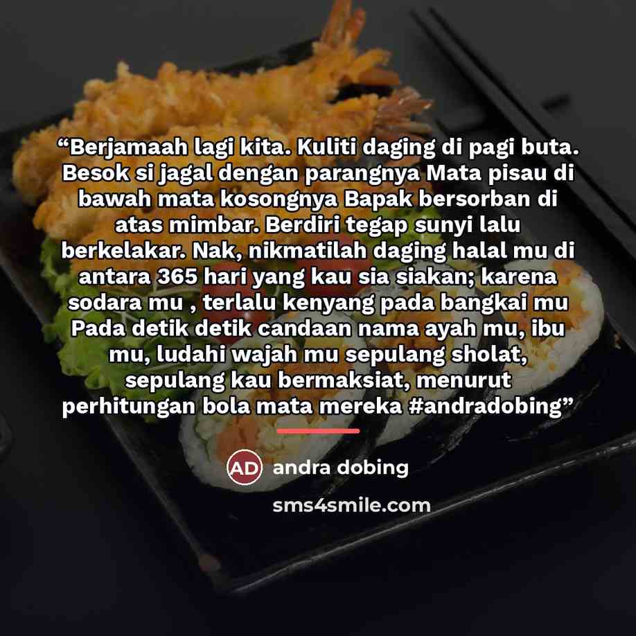 “Berjamaah lagi kita. Kuliti daging di pagi buta. Besok si jagal dengan parangnya Mata pisau di bawah mata kosongnya Bapak bersorban di atas mimbar. Berdiri tegap sunyi lalu berkelakar. Nak, nikmatilah daging halal mu di antara 365 hari yang kau sia siakan; karena sodara mu , terlalu kenyang pada…” quote by andra dobing