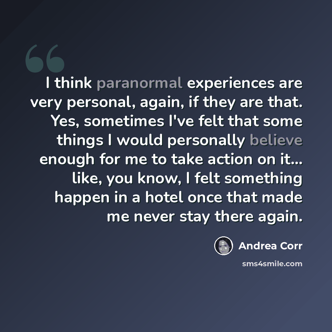 “I think paranormal experiences are very personal, again, if they are that. Yes, sometimes I've felt that some things I would personally believe enough for me to take action on it... like, you know, I felt something happen in a hotel once that made me never stay there again.” quote by Andrea Corr