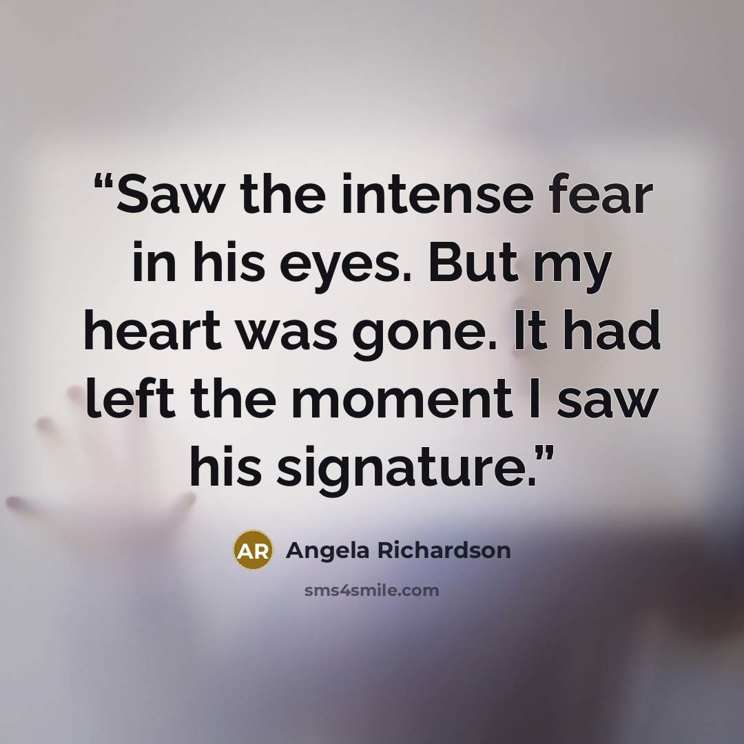 “Saw the intense fear in his eyes. But my heart was gone. It had left the moment I saw his signature.” quote by Angela Richardson