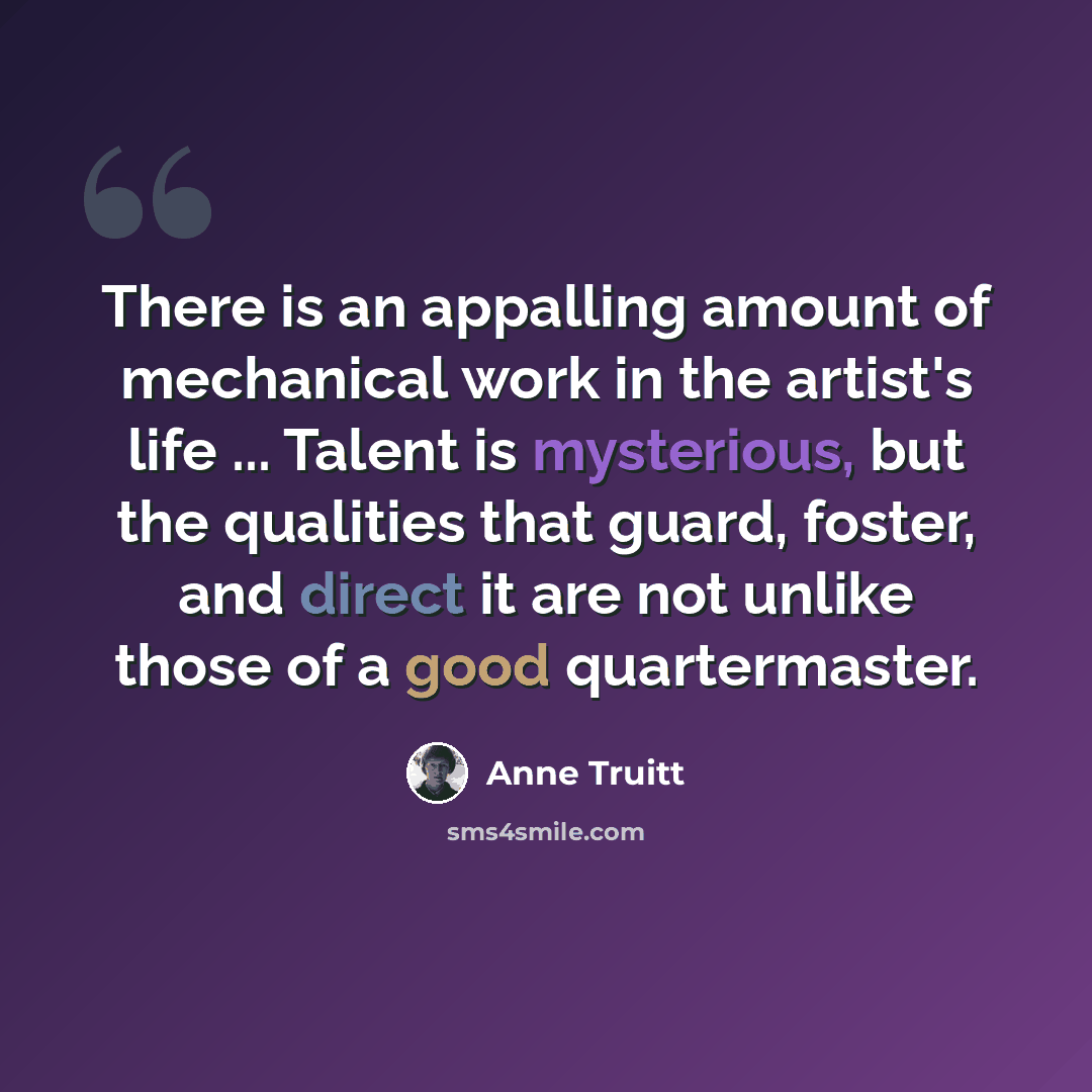 “There is an appalling amount of mechanical work in the artist's life ... Talent is mysterious, but the qualities that guard, foster, and direct it are not unlike those of a good quartermaster.” quote by Anne Truitt