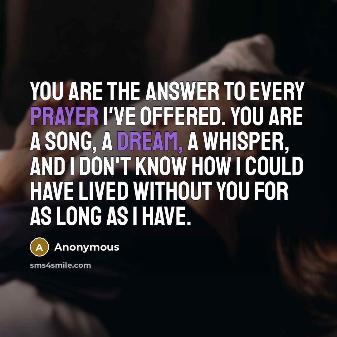 “You are the answer to every prayer I've offered. You are a song, a dream, a whisper, and I don't know how I could have lived without you for as long as I have.” quote by Anonymous