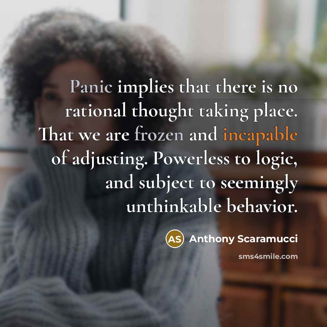 “Panic implies that there is no rational thought taking place. That we are frozen and incapable of adjusting. Powerless to logic, and subject to seemingly unthinkable behavior.” quote by Anthony Scaramucci