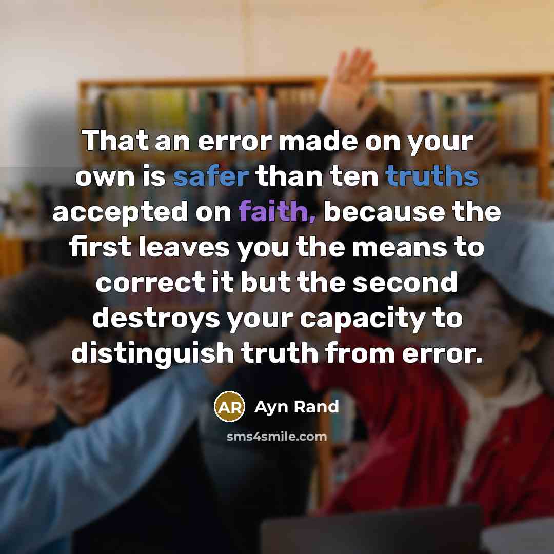 “That an error made on your own is safer than ten truths accepted on faith, because the first leaves you the means to correct it but the second destroys your capacity to distinguish truth from error.” quote by Ayn Rand