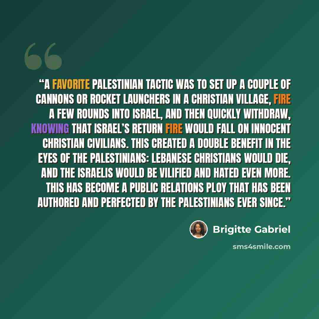 “A favorite Palestinian tactic was to set up a couple of cannons or rocket launchers in a Christian village, fire a few rounds into Israel, and then quickly withdraw, knowing that Israel’s return fire would fall on innocent Christian civilians. This created a double benefit in the eyes of the…” quote by Brigitte Gabriel