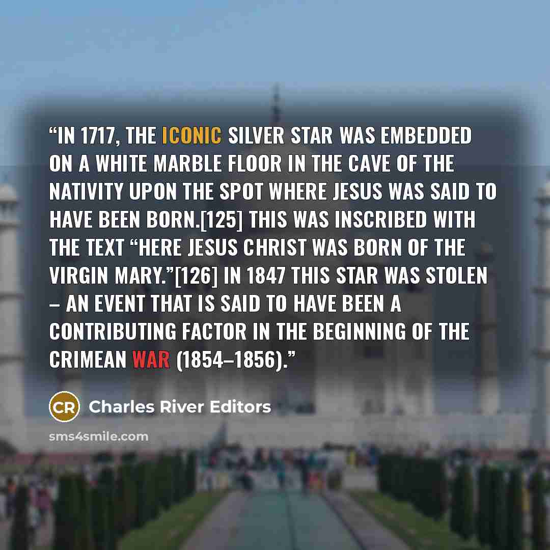 “In 1717, the iconic silver star was embedded on a white marble floor in the Cave of the Nativity upon the spot where Jesus was said to have been born.[125] This was inscribed with the text “Here Jesus Christ was born of the Virgin Mary.”[126] In 1847 this star was stolen – an event that is said to…” quote by Charles River Editors