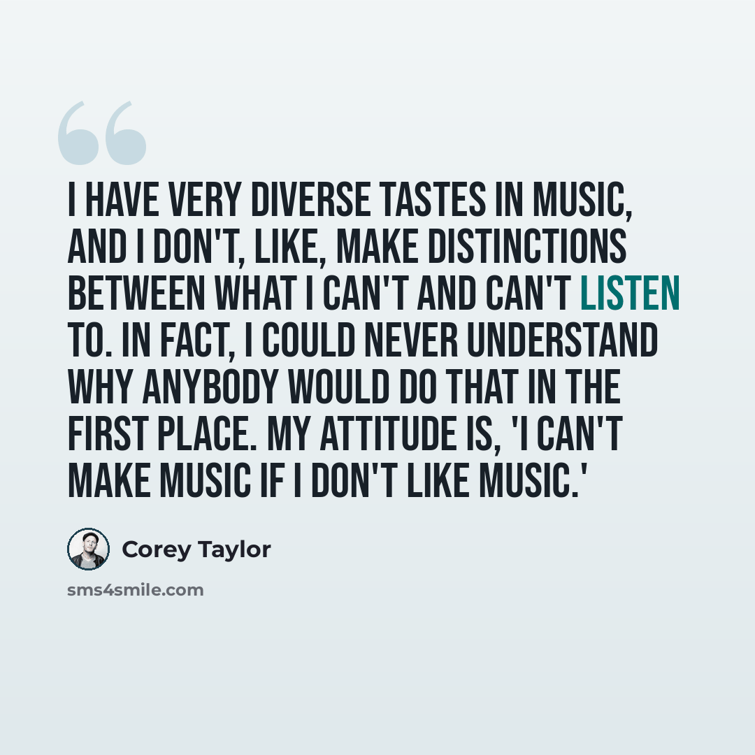 “I have very diverse tastes in music, and I don't, like, make distinctions between what I can't and can't listen to. In fact, I could never understand why anybody would do that in the first place. My attitude is, 'I can't make music if I don't like music.'” quote by Corey Taylor