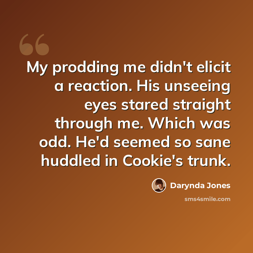 “My prodding me didn't elicit a reaction. His unseeing eyes stared straight through me. Which was odd. He'd seemed so sane huddled in Cookie's trunk.” quote by Darynda Jones