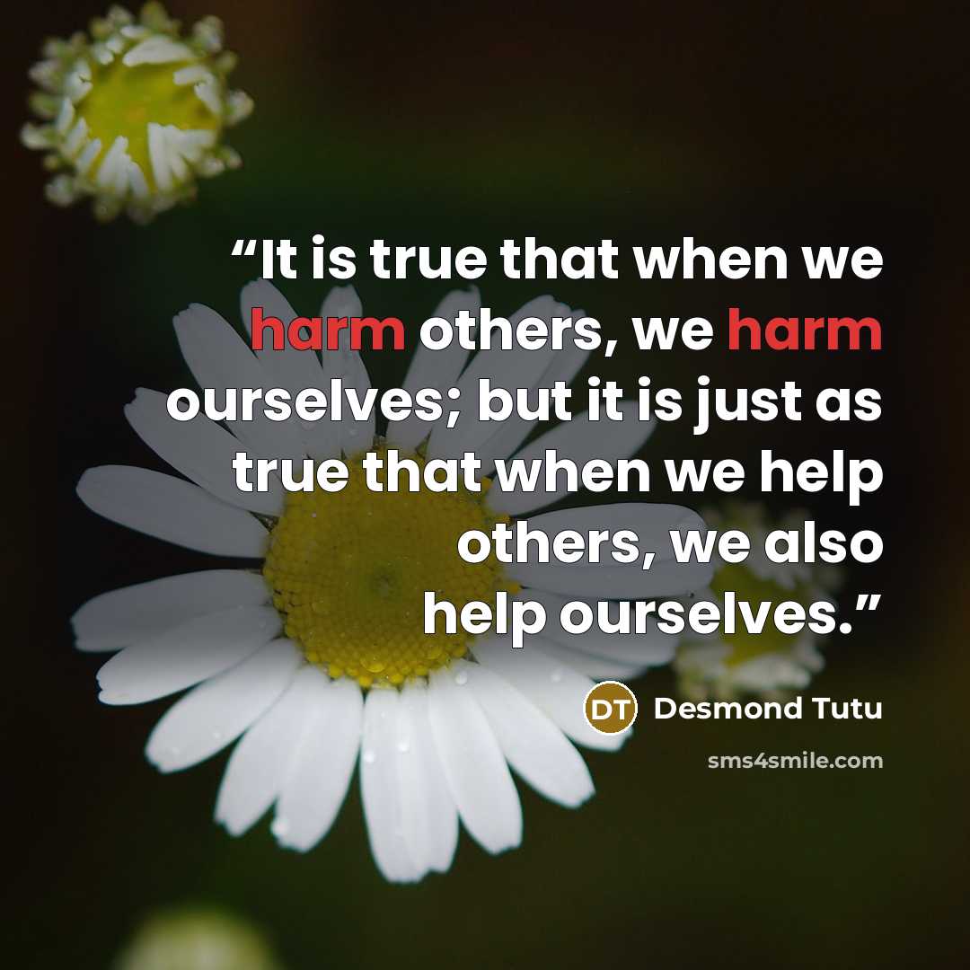 “It is true that when we harm others, we harm ourselves; but it is just as true that when we help others, we also help ourselves.” quote by Desmond Tutu