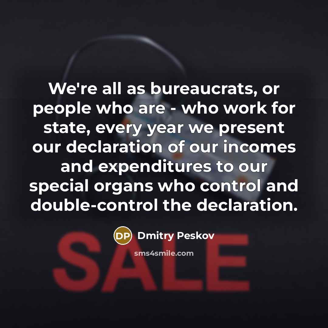 “We're all as bureaucrats, or people who are - who work for state, every year we present our declaration of our incomes and expenditures to our special organs who control and double-control the declaration.” quote by Dmitry Peskov