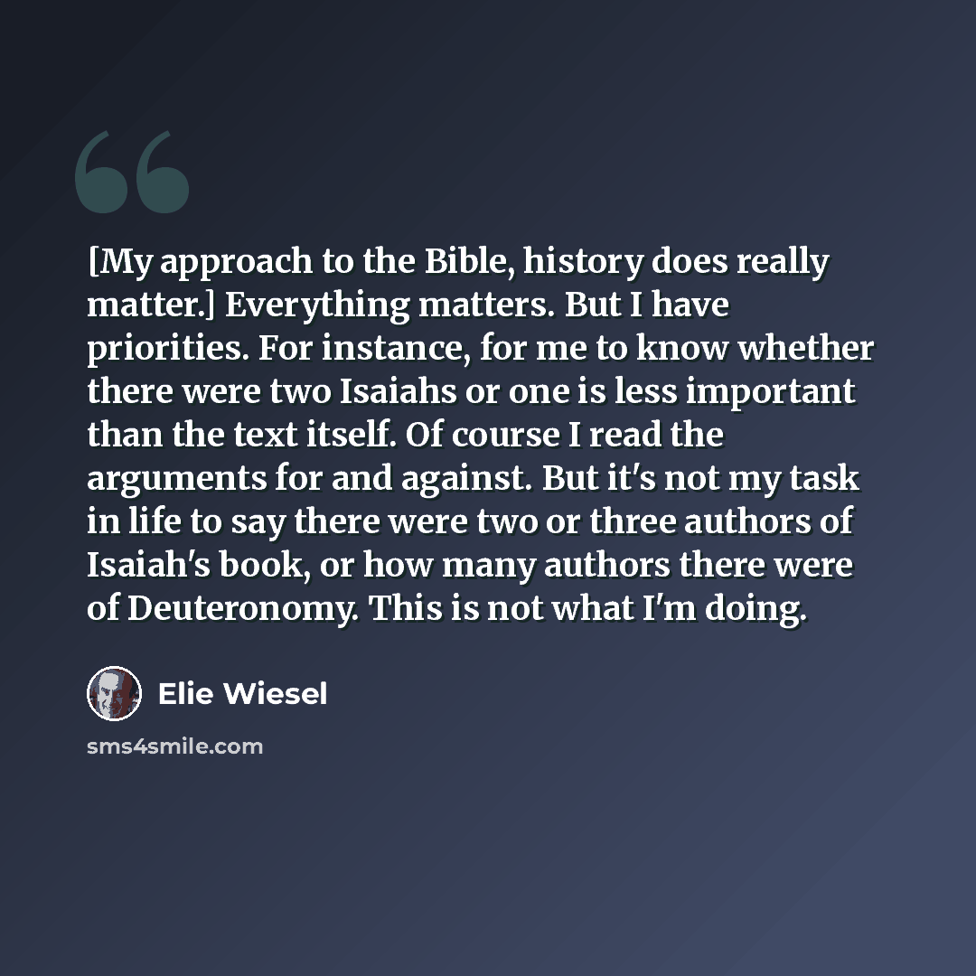 “[My approach to the Bible, history does really matter.] Everything matters. But I have priorities. For instance, for me to know whether there were two Isaiahs or one is less important than the text itself. Of course I read the arguments for and against. But it's not my task in life to say there…” quote by Elie Wiesel