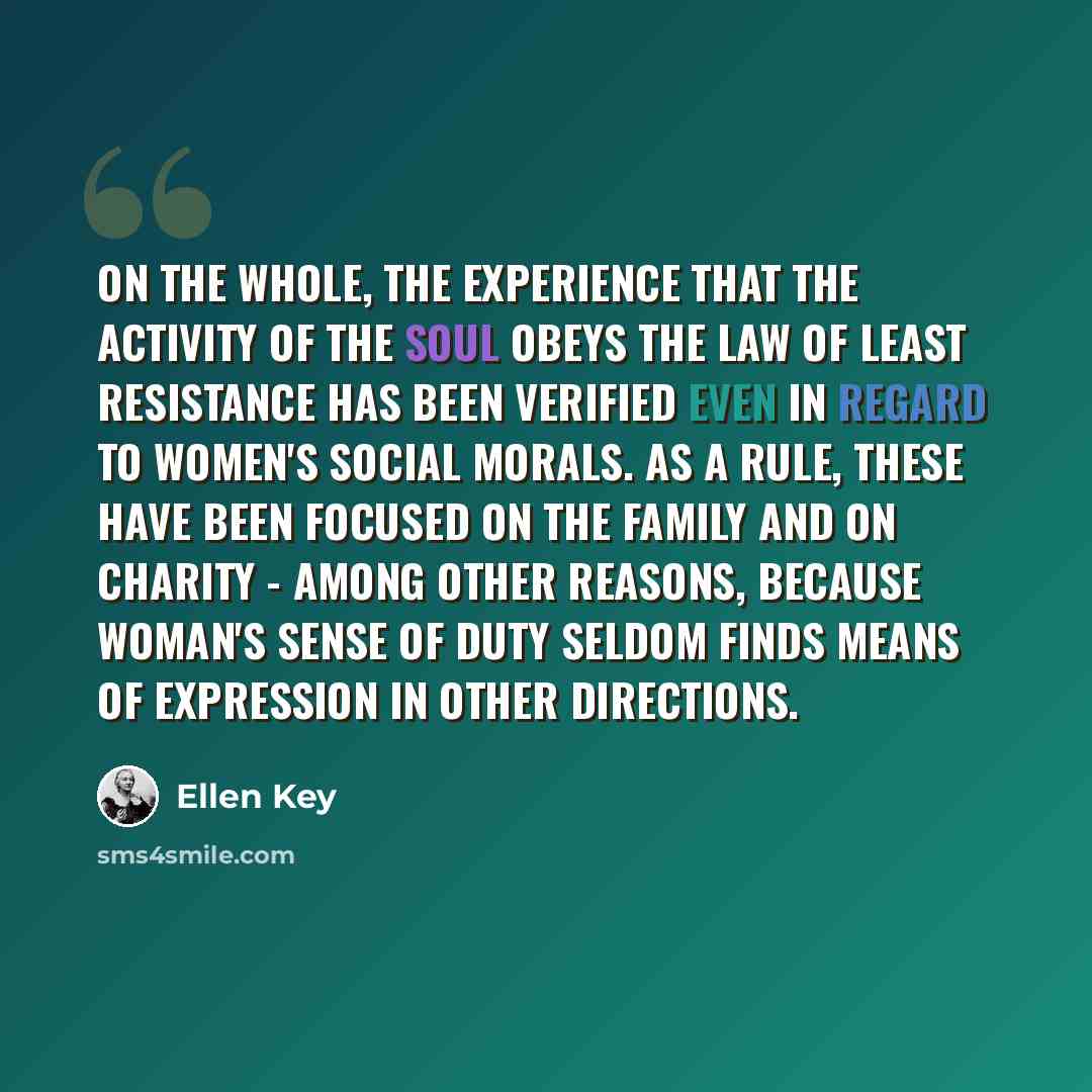 “On the whole, the experience that the activity of the soul obeys the law of least resistance has been verified even in regard to women's social morals. As a rule, these have been focused on the family and on charity - among other reasons, because woman's sense of duty seldom finds means of…” quote by Ellen Key
