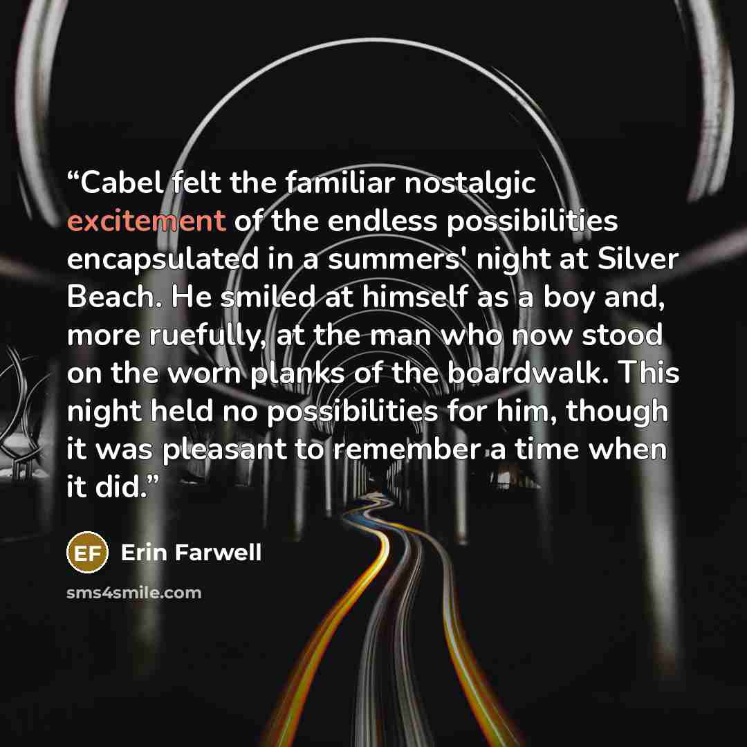 “Cabel felt the familiar nostalgic excitement of the endless possibilities encapsulated in a summers' night at Silver Beach. He smiled at himself as a boy and, more ruefully, at the man who now stood on the worn planks of the boardwalk. This night held no possibilities for him, though it was…” quote by Erin Farwell