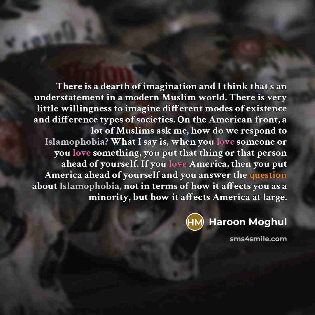 “There is a dearth of imagination and I think that's an understatement in a modern Muslim world. There is very little willingness to imagine different modes of existence and difference types of societies. On the American front, a lot of Muslims ask me, how do we respond to Islamophobia? What I say…” quote by Haroon Moghul