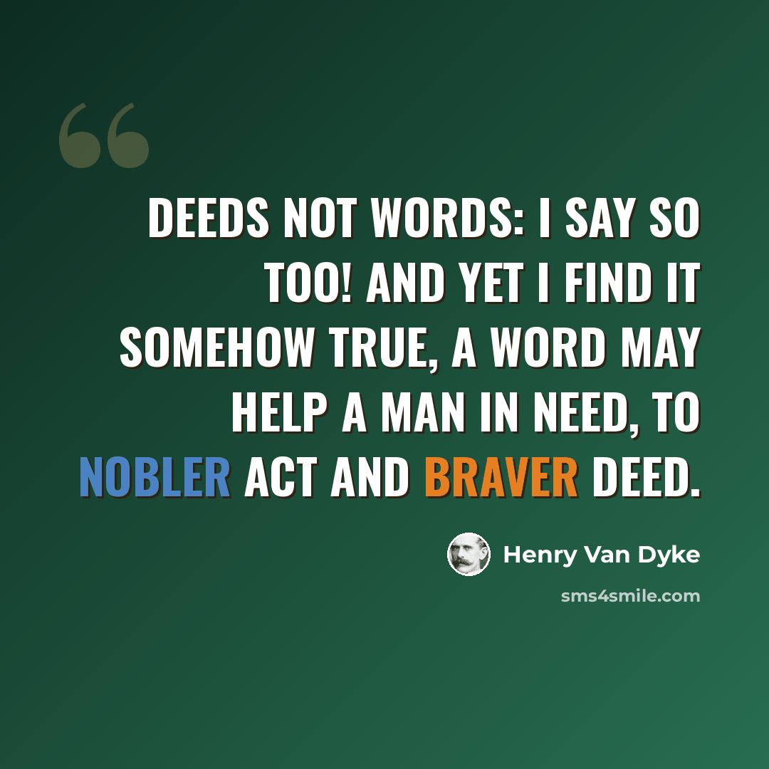 “Deeds not Words: I say so too! And yet I find it somehow true, A word may help a man in need, To nobler act and braver deed.” quote by Henry Van Dyke