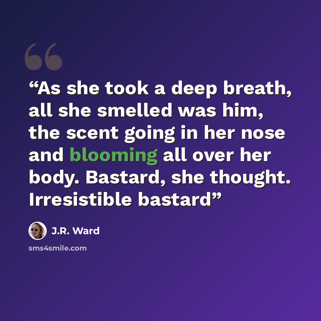 “As she took a deep breath, all she smelled was him, the scent going in her nose and blooming all over her body. Bastard, she thought. Irresistible bastard” quote by J.R. Ward