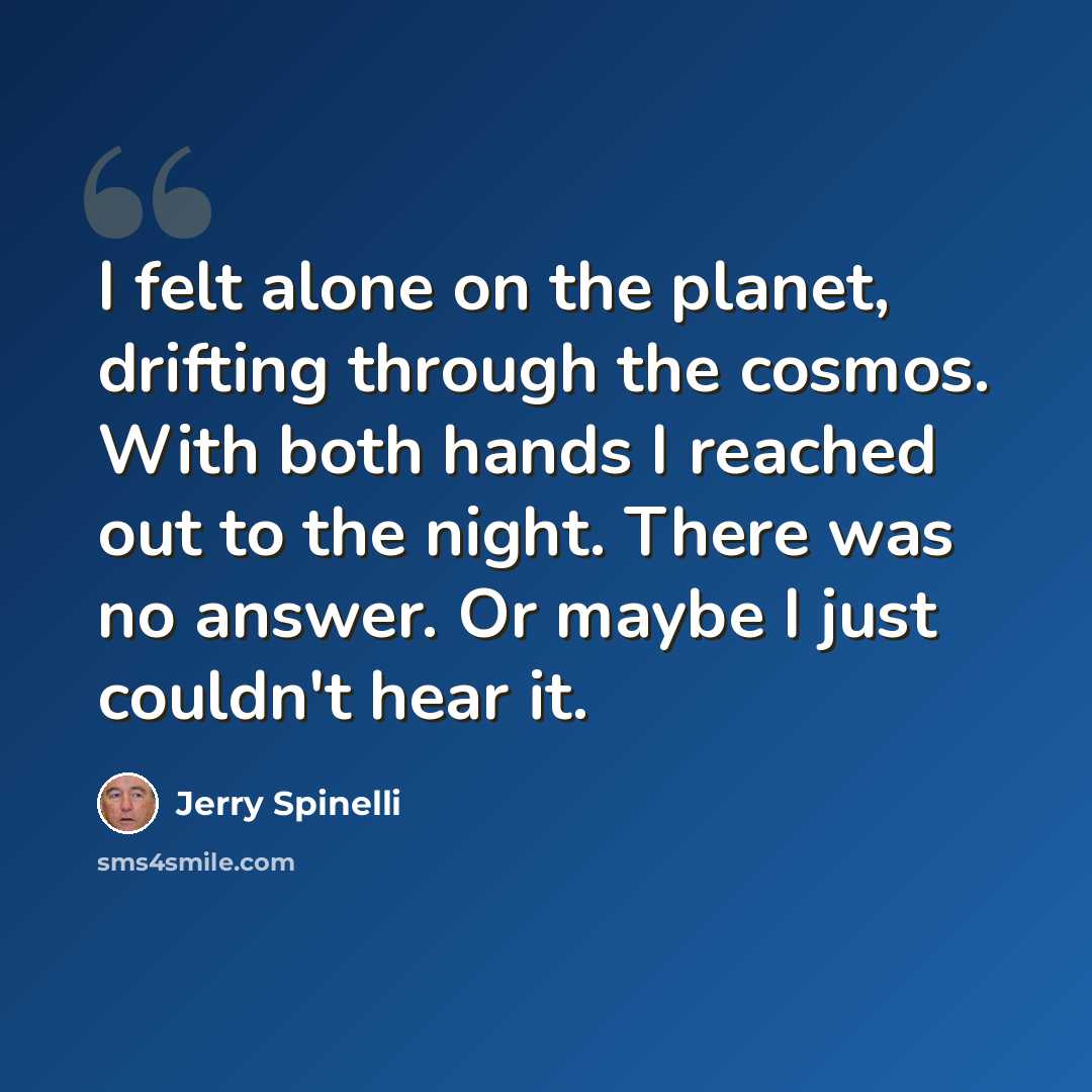 “I felt alone on the planet, drifting through the cosmos. With both hands I reached out to the night. There was no answer. Or maybe I just couldn't hear it.” quote by Jerry Spinelli