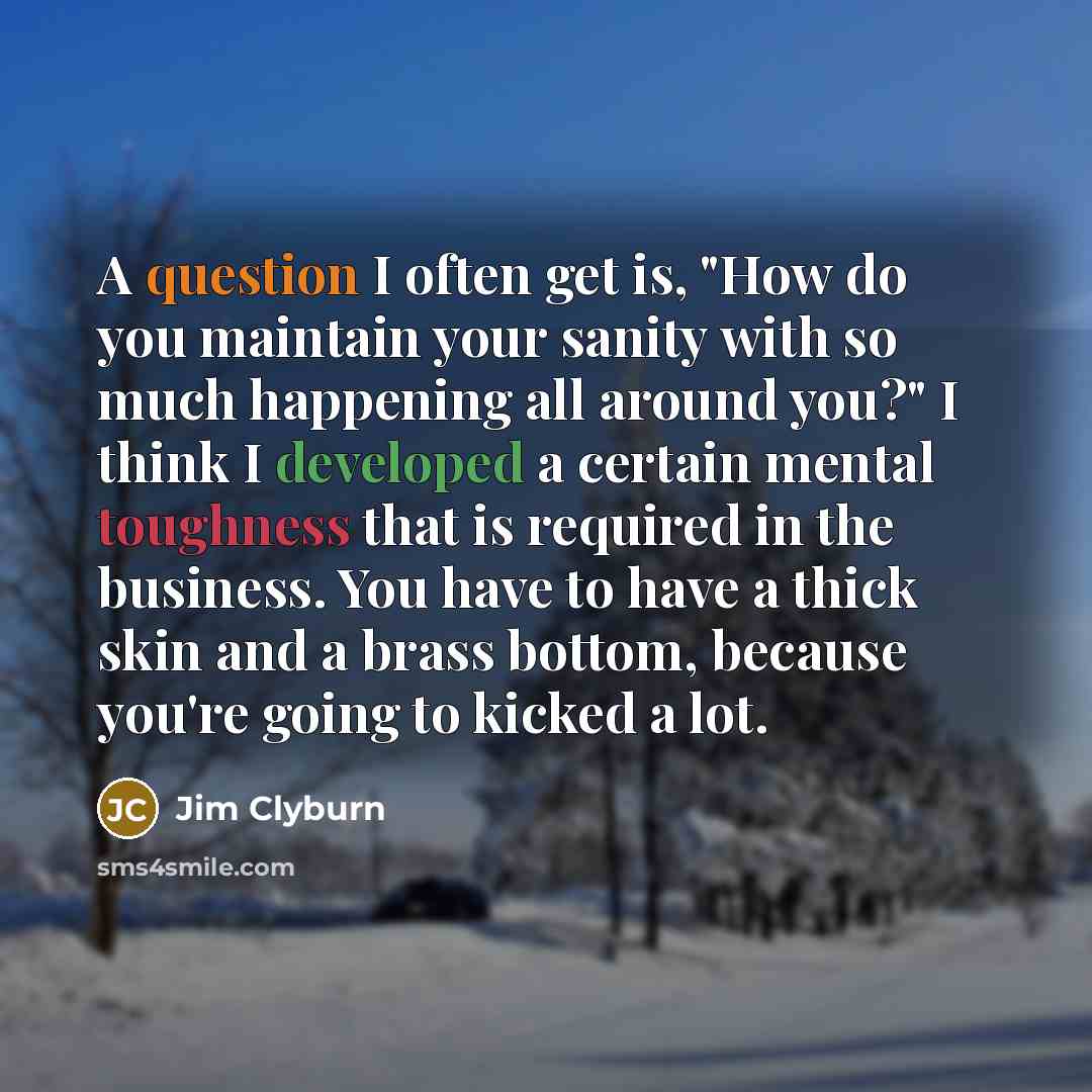 “A question I often get is, "How do you maintain your sanity with so much happening all around you?" I think I developed a certain mental toughness that is required in the business. You have to have a thick skin and a brass bottom, because you're going to kicked a lot.” quote by Jim Clyburn