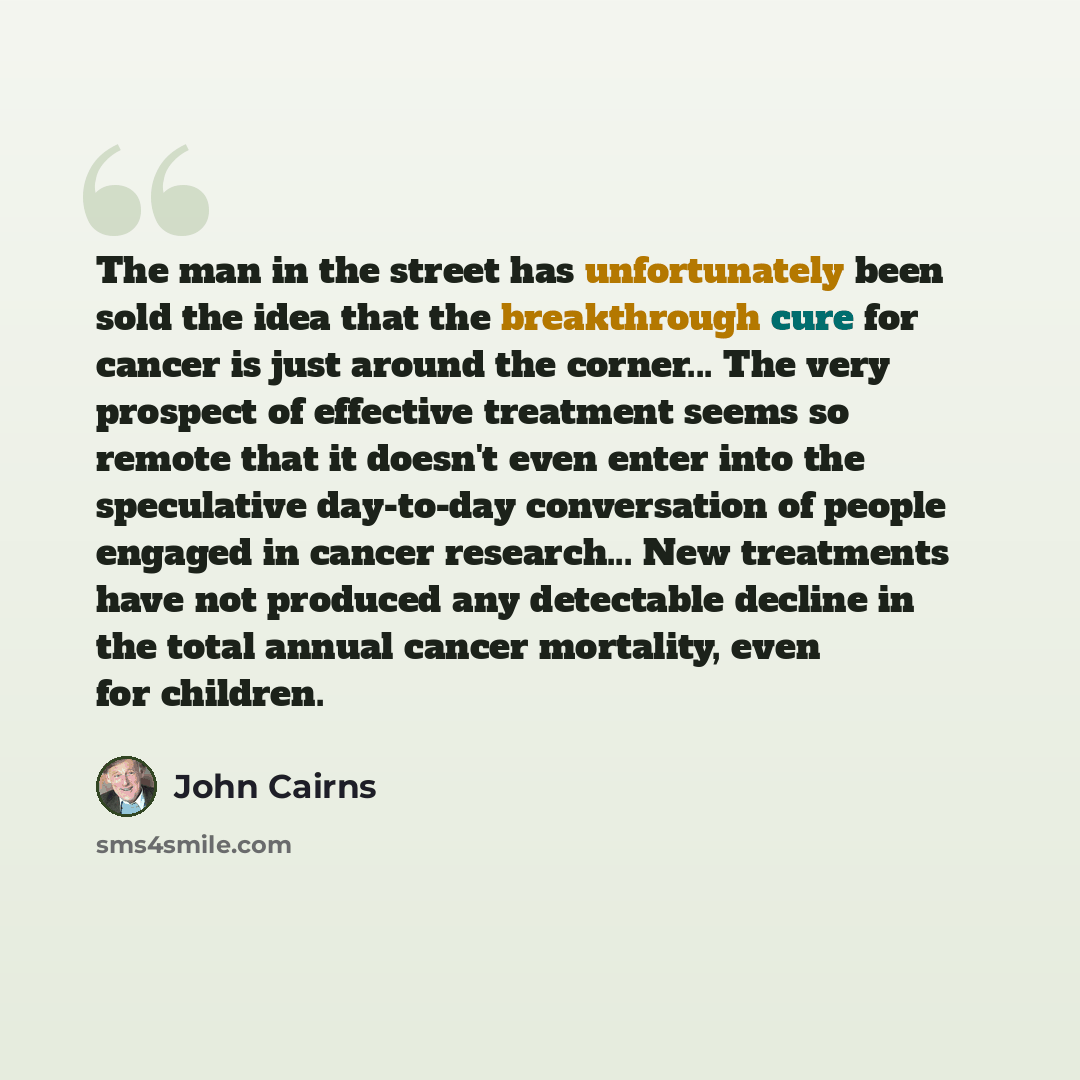 “The man in the street has unfortunately been sold the idea that the breakthrough cure for cancer is just around the corner... The very prospect of effective treatment seems so remote that it doesn't even enter into the speculative day-to-day conversation of people engaged in cancer research... New…” quote by John Cairns