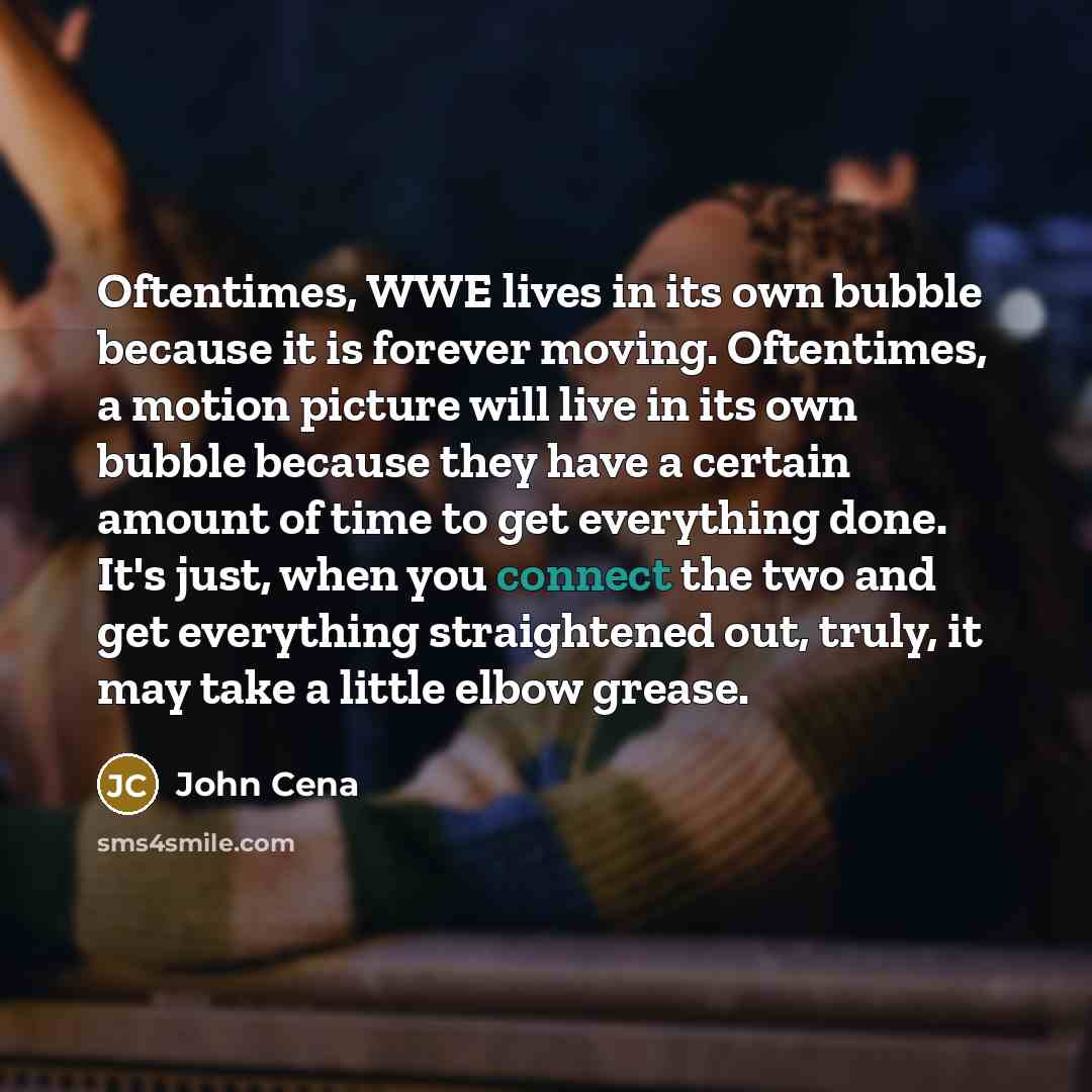 “Oftentimes, WWE lives in its own bubble because it is forever moving. Oftentimes, a motion picture will live in its own bubble because they have a certain amount of time to get everything done. It's just, when you connect the two and get everything straightened out, truly, it may take a little…” quote by John Cena