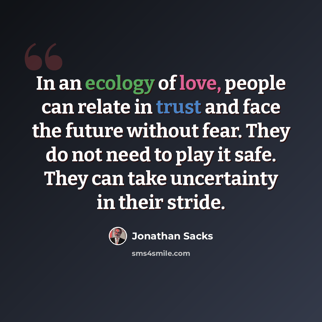 “In an ecology of love, people can relate in trust and face the future without fear. They do not need to play it safe. They can take uncertainty in their stride.” quote by Jonathan Sacks