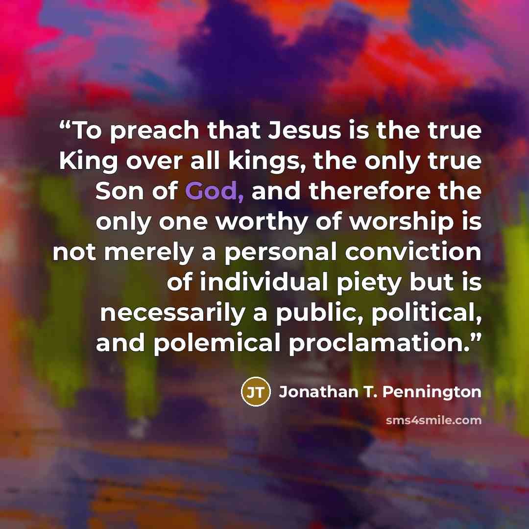 “To preach that Jesus is the true King over all kings, the only true Son of God, and therefore the only one worthy of worship is not merely a personal conviction of individual piety but is necessarily a public, political, and polemical proclamation.” quote by Jonathan T. Pennington