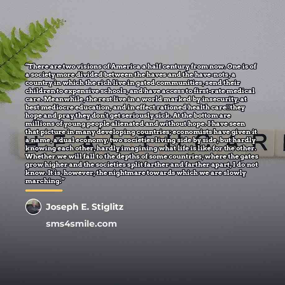 “There are two visions of America a half century from now. One is of a society more divided between the haves and the have-nots, a country in which the rich live in gated communities, send their children to expensive schools, and have access to first-rate medical care. Meanwhile, the rest live in a…” quote by Joseph E. Stiglitz
